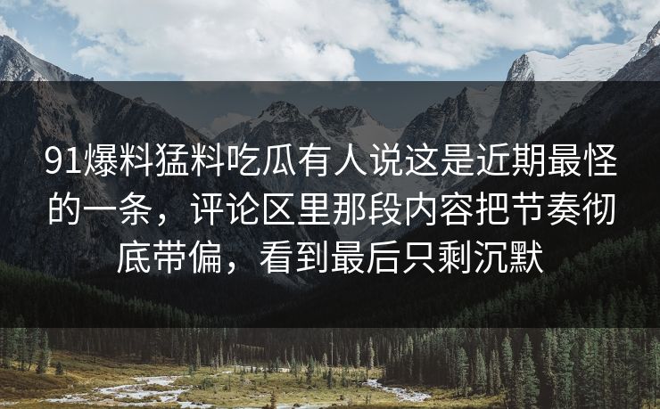 91爆料猛料吃瓜有人说这是近期最怪的一条,评论区里那段内容把节奏彻底带偏,看到最后只剩沉默 91爆料猛料吃瓜有人说这是近期最怪的一条,评论区里那段内容把节奏彻底带偏,看到最后只剩沉默