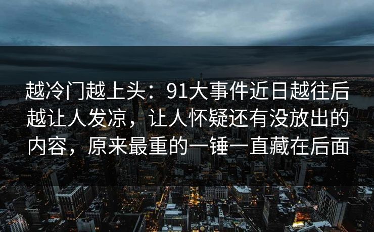 越冷门越上头:91大事件近日越往后越让人发凉,让人怀疑还有没放出的内容,原来最重的一锤一直藏在后面 越冷门越上头:91大事件近日越往后越让人发凉,让人怀疑还有没放出的内容,原来最重的一锤一直藏在后面