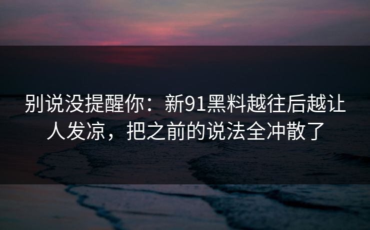 别说没提醒你：新91黑料越往后越让人发凉，把之前的说法全冲散了